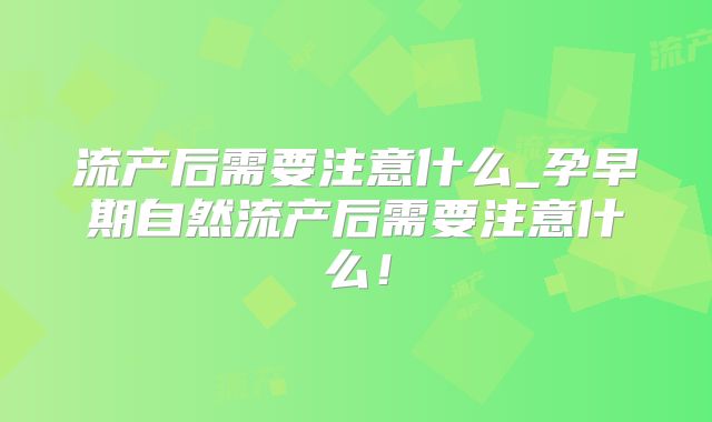 流产后需要注意什么_孕早期自然流产后需要注意什么！