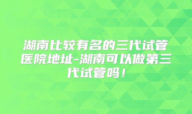 湖南比较有名的三代试管医院地址-湖南可以做第三代试管吗！
