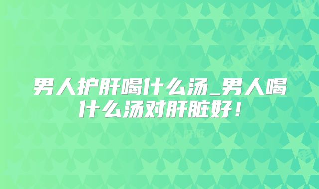 男人护肝喝什么汤_男人喝什么汤对肝脏好!