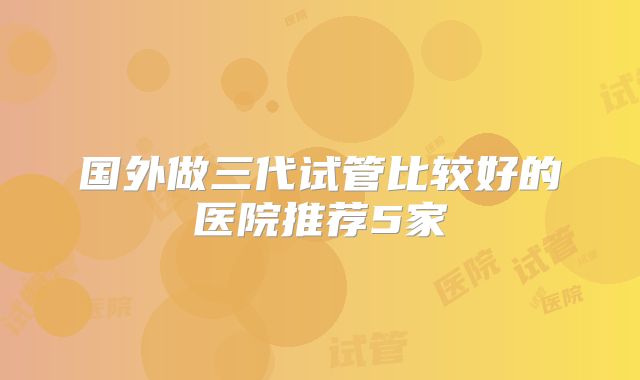国外做三代试管比较好的医院推荐5家