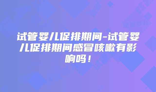 试管婴儿促排期间-试管婴儿促排期间感冒咳嗽有影响吗！