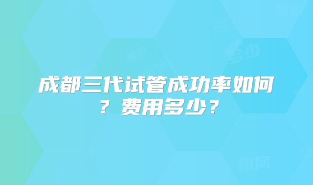成都三代试管成功率如何？费用多少？