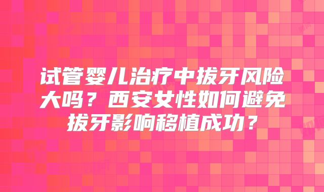 试管婴儿治疗中拔牙风险大吗？西安女性如何避免拔牙影响移植成功？