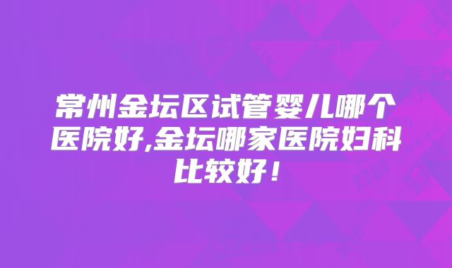常州金坛区试管婴儿哪个医院好,金坛哪家医院妇科比较好！