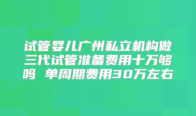 试管婴儿广州私立机构做三代试管准备费用十万够吗 单周期费用30万左右
