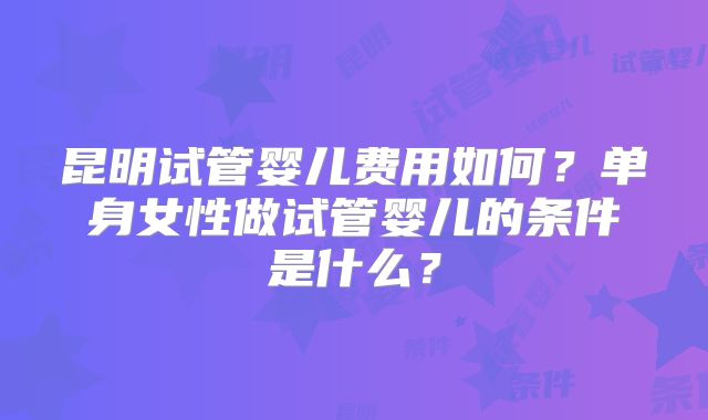 昆明试管婴儿费用如何?单身女性做试管婴儿的条件是什么?