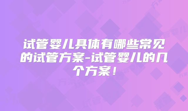 试管婴儿具体有哪些常见的试管方案-试管婴儿的几个方案！