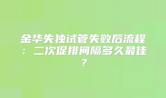金华失独试管失败后流程：二次促排间隔多久最佳？