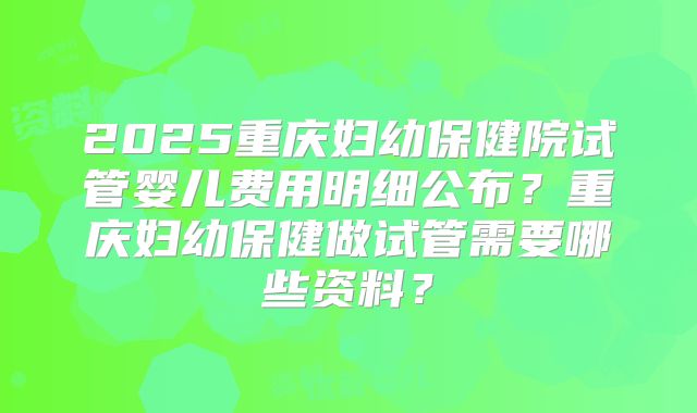 2025重庆妇幼保健院试管婴儿费用明细公布？重庆妇幼保健做试管需要哪些资料？