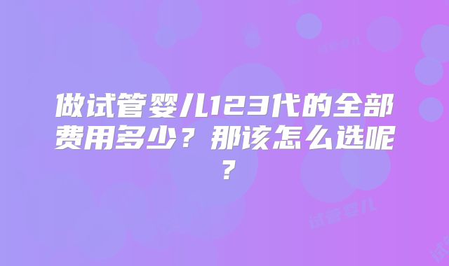 做试管婴儿123代的全部费用多少？那该怎么选呢？