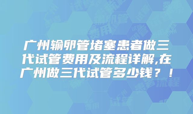 广州输卵管堵塞患者做三代试管费用及流程详解,在广州做三代试管多少钱？！