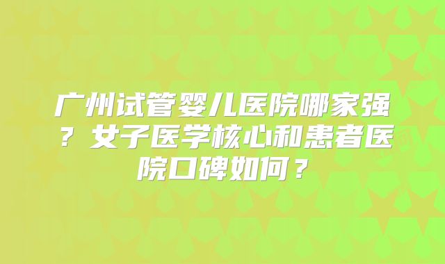 广州试管婴儿医院哪家强?女子医学核心和患者医院口碑如何?