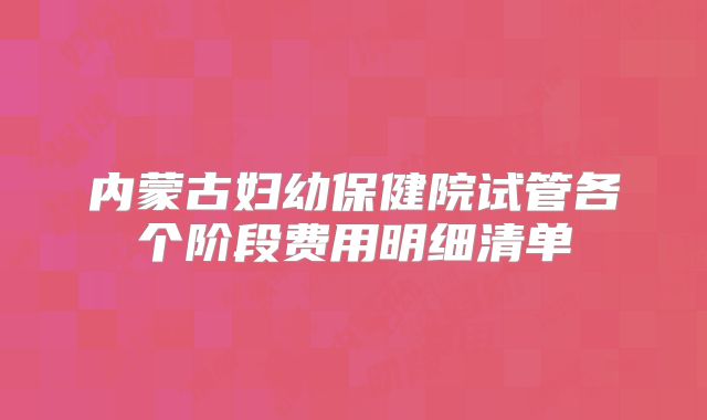内蒙古妇幼保健院试管各个阶段费用明细清单