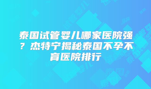 泰国试管婴儿哪家医院强？杰特宁揭秘泰国不孕不育医院排行