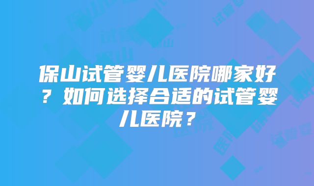 保山试管婴儿医院哪家好？如何选择合适的试管婴儿医院？