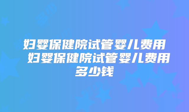 妇婴保健院试管婴儿费用 妇婴保健院试管婴儿费用多少钱