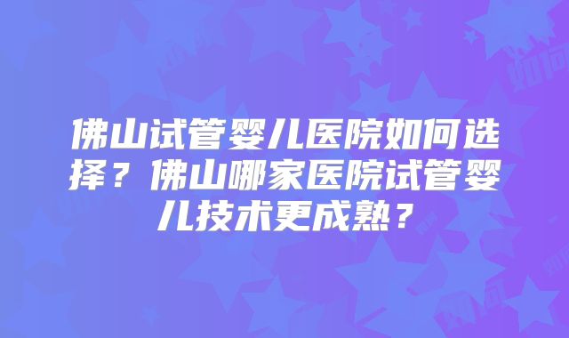 佛山试管婴儿医院如何选择？佛山哪家医院试管婴儿技术更成熟？