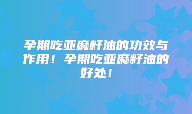 孕期吃亚麻籽油的功效与作用!孕期吃亚麻籽油的好处!