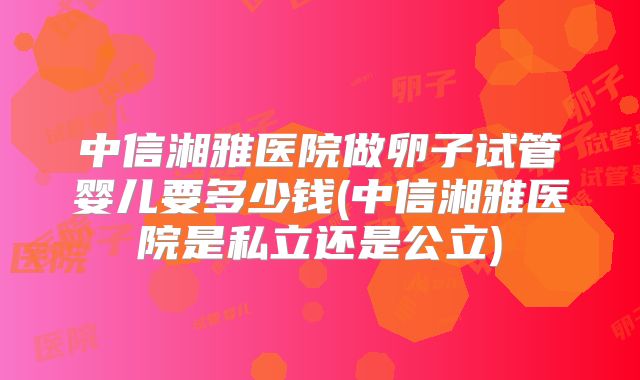 中信湘雅医院做卵子试管婴儿要多少钱(中信湘雅医院是私立还是公立)