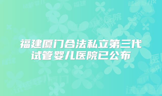 福建厦门合法私立第三代试管婴儿医院已公布