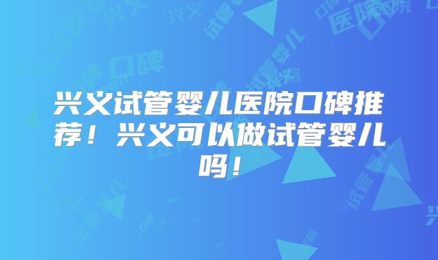 兴义试管婴儿医院口碑推荐!兴义可以做试管婴儿吗!