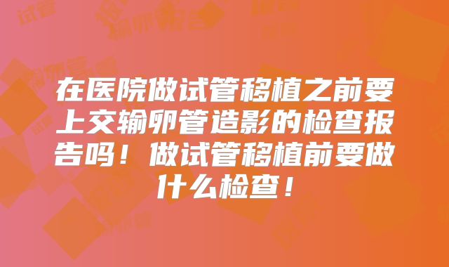 在医院做试管移植之前要上交输卵管造影的检查报告吗！做试管移植前要做什么检查！