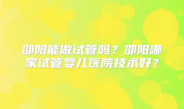 邵阳能做试管吗？邵阳哪家试管婴儿医院技术好？