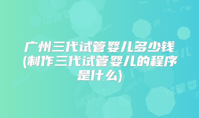 广州三代试管婴儿多少钱(制作三代试管婴儿的程序是什么)