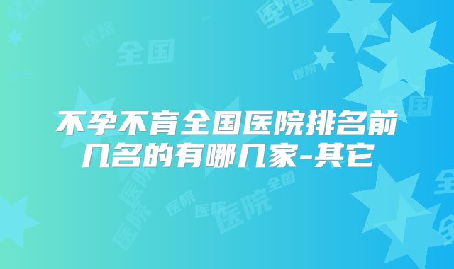 不孕不育全国医院排名前几名的有哪几家-其它