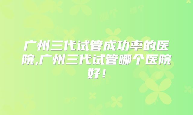广州三代试管成功率的医院,广州三代试管哪个医院好！