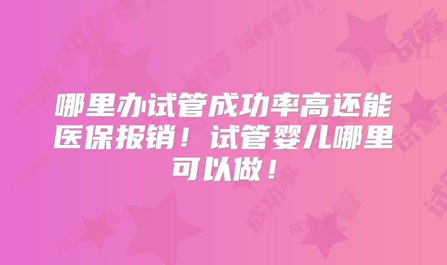 哪里办试管成功率高还能医保报销！试管婴儿哪里可以做！