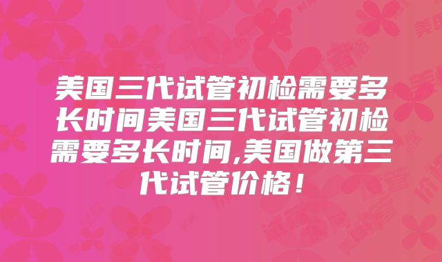 美国三代试管初检需要多长时间美国三代试管初检需要多长时间,美国做第三代试管价格！