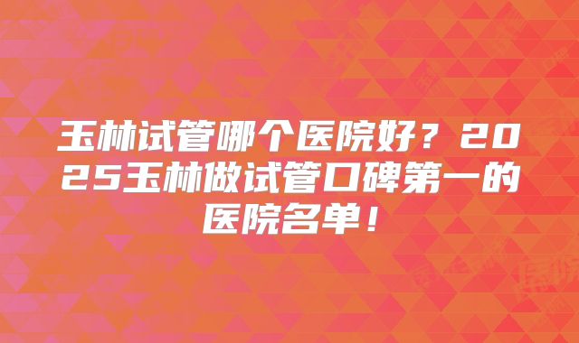玉林试管哪个医院好？2025玉林做试管口碑第一的医院名单！