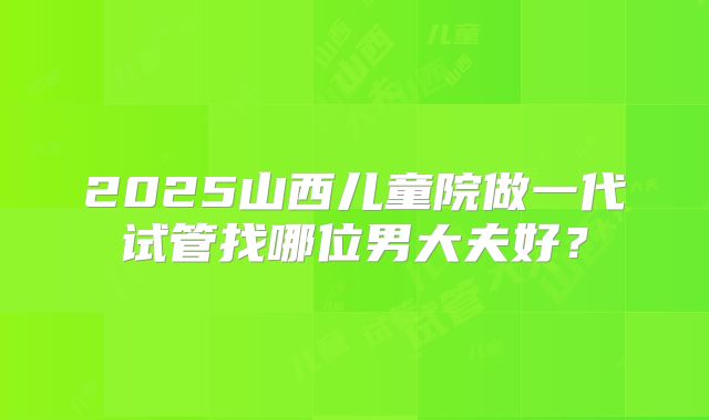 2025山西儿童院做一代试管找哪位男大夫好？