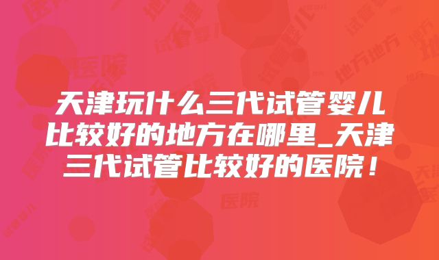 天津玩什么三代试管婴儿比较好的地方在哪里_天津三代试管比较好的医院！
