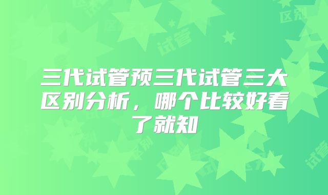 三代试管预三代试管三大区别分析，哪个比较好看了就知