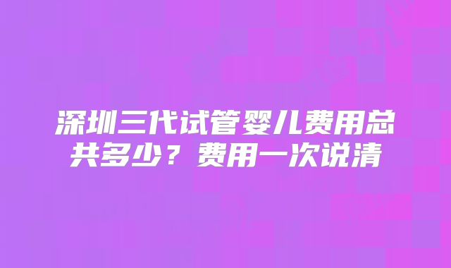 深圳三代试管婴儿费用总共多少？费用一次说清
