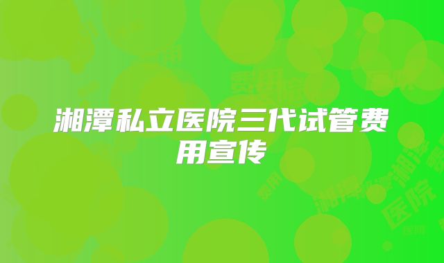 湘潭私立医院三代试管费用宣传