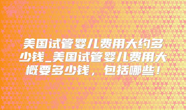 美国试管婴儿费用大约多少钱_美国试管婴儿费用大概要多少钱，包括哪些！