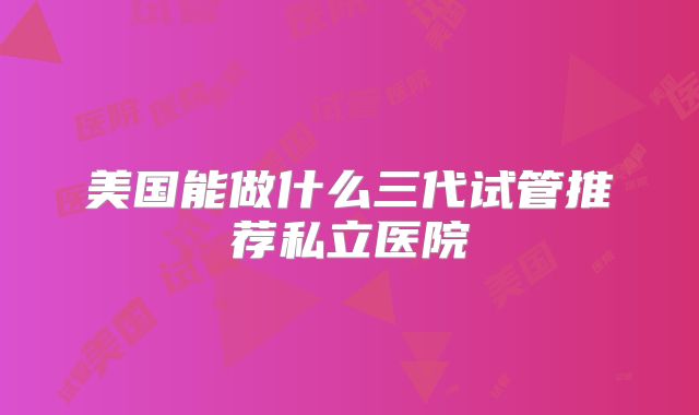 美国能做什么三代试管推荐私立医院