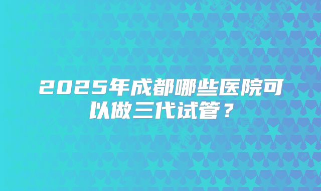 2025年成都哪些医院可以做三代试管？