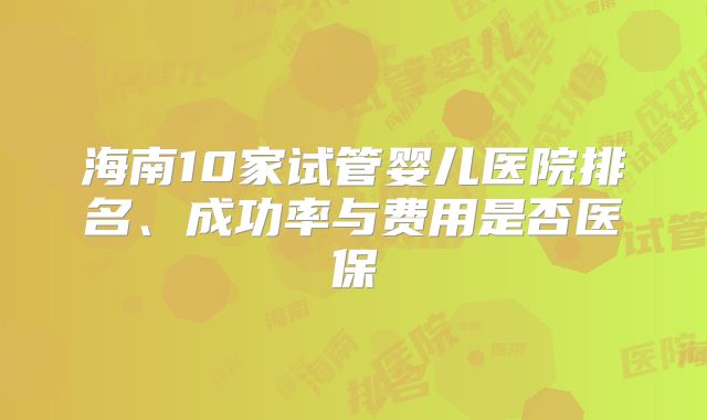 海南10家试管婴儿医院排名、成功率与费用是否医保