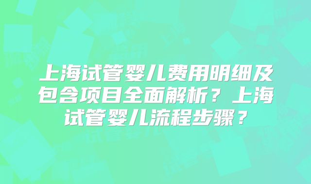 上海试管婴儿费用明细及包含项目全面解析？上海试管婴儿流程步骤？