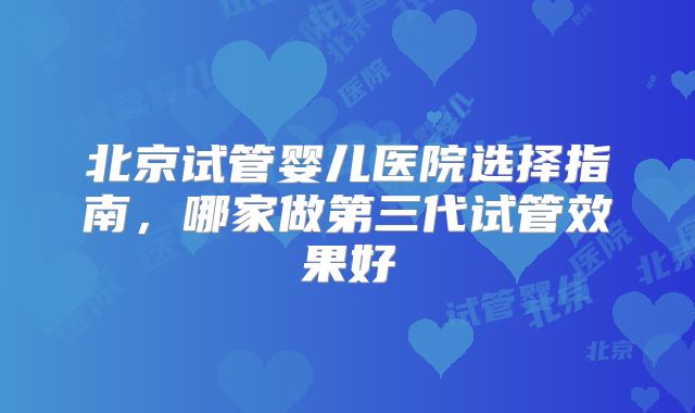 北京试管婴儿医院选择指南，哪家做第三代试管效果好