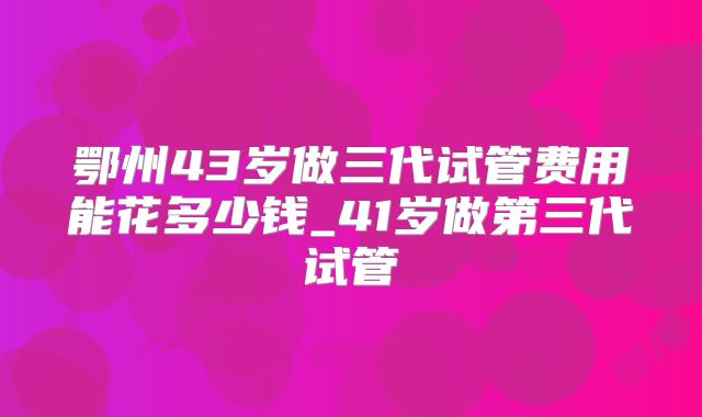 鄂州43岁做三代试管费用能花多少钱_41岁做第三代试管