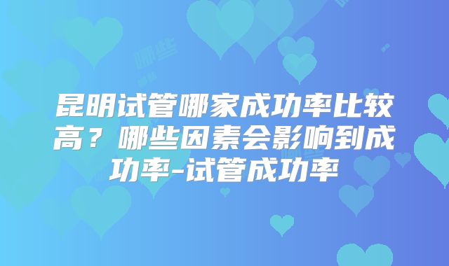 昆明试管哪家成功率比较高？哪些因素会影响到成功率-试管成功率