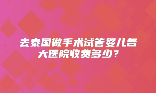 去泰国做手术试管婴儿各大医院收费多少？