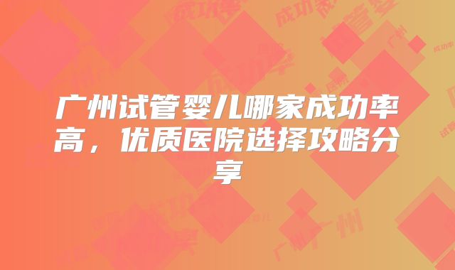 广州试管婴儿哪家成功率高，优质医院选择攻略分享