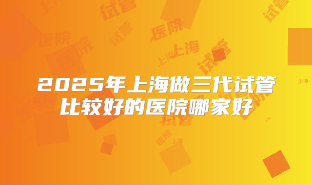 2025年上海做三代试管比较好的医院哪家好