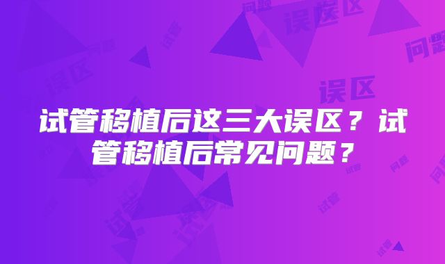 试管移植后这三大误区？试管移植后常见问题？